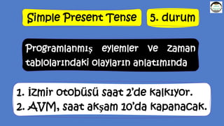Simple Present Tense 5. durum
Programlanmış eylemler ve zaman
tablolarındaki olayların anlatımında
1. İzmir otobüsü saat 2’de kalkıyor.
2. AVM, saat akşam 10’da kapanacak.
 