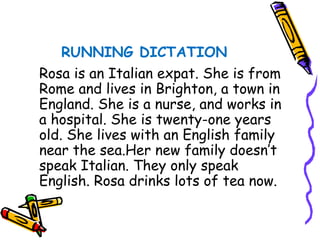 RUNNING DICTATION Rosa is an Italian expat. She is from Rome and lives in Brighton, a town in England. She is a nurse, and works in a hospital. She is twenty-one years old. She lives with an English family near the sea.Her new family doesn’t speak Italian. They only speak English. Rosa drinks lots of tea now. 