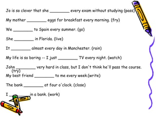 Jo is so clever that she ________ every exam without studying (pass) My mother ________ eggs for breakfast every morning. (fry) We ________ to Spain every summer. (go) She ________ in Florida. (live) It ________ almost every day in Manchester. (rain) My life is so boring -- I just ________ TV every night. (watch) John ________ very hard in class, but I don't think he'll pass the course. (try) My best friend ________ to me every week.(write) The bank ________ at four o'clock. (close) I ________ in a bank. (work) 