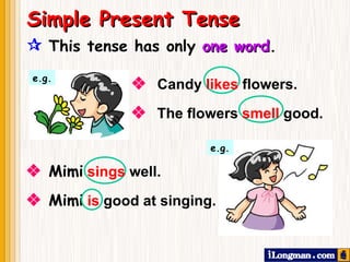  This tense has only  one word . Simple Present Tense    The flowers  smell   good. e.g.    Candy  likes  flowers.    Mimi   sings  well. e.g.    Mimi   is  good at singing. 