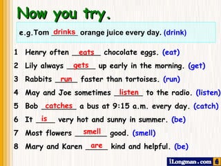 Now you try. drinks 1  Henry often  chocolate eggs.  (eat) 2 Lily always  up early in the morning.  (get) 3  Rabbits  faster than tortoises.  (run) 4  May and Joe sometimes  to the radio.  (listen) 5  Bob  a bus at 9:15 a.m. every day.  (catch) 6  It  very hot and sunny in summer.  (be) 7  Most flowers  good.  (smell) 8  Mary and Karen  kind and helpful.  (be) eats gets are smell is catches listen run e.g. Tom  orange juice every day.  (drink) 