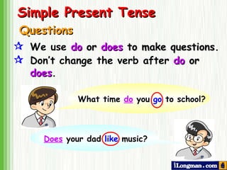 Questions  We use  do  or  does  to make questions .  Don’t   change the verb after  do  or   does .  Simple Present Tense What time  do  you  go  to school? Does  your dad  like  music? 