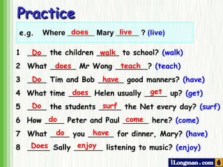 Practice does live 1    the children  to school?  (walk) 2 What  Mr Wong  ?  (teach) 3     Tim and Bob  good manners?  (have) 4  What time  Helen usually  up?  (get) 5    the students  the Net every day?  (surf) 6  How  Peter and Paul  here?  (come) 7  What  you  for dinner, Mary?  (have) 8    Sally  listening to music?  (enjoy) Do walk does teach have have does get Do surf do come do Does enjoy Do e.g. Where  Mary  ?  (live) 