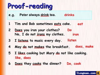 Proof-reading drinks eat Do iron listen does, make like, does Do, cook 1  Tim and Bob sometimes eats cake.  2 Does you iron your clothes?    No, I do not irons my clothes. 3   I listens to music every day. 4  May do not makes the breakfast. 5  I likes cooking but Mary do not like cooking. 6  Does they cooks the dinner? e.g.  Peter always drink tea.     
