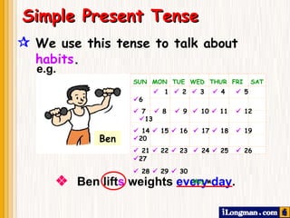  We use this tense to talk about  habits .     Ben lift s  weights  every day .   Simple Present Tense SUN  MON  TUE  WED  THUR  FRI  SAT      1    2    3    4    5   6    7    8    9     10     11    12   13    14    15    16    17    18    19   20    21    22    23    24    25    26   27    28    29    30    May     e.g. Ben 