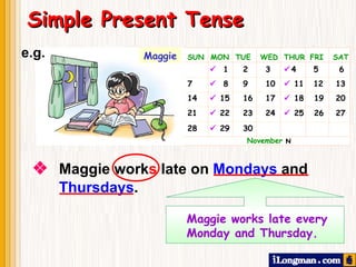    Maggie work s  late on  Mondays  and  Thursdays .   Simple Present Tense Maggie works late every  Monday and Thursday. SUN  MON  TUE  WED  THUR  FRI  SAT      1  2  3   4   5    6 7     8  9  10     11  12   13 14    15  16  17    18  19   20 21    22  23  24    25  26   27 28    29  30    November     Maggie e.g. 