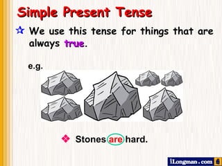  We use this tense for things that are always   true .    Stones  are  hard. Simple Present Tense e.g. 