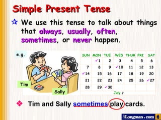  We use this tense to talk about things that  always ,  usually ,  often ,   sometimes ,   or   never   happen.     Tim and Sally  sometimes  play cards. Simple Present Tense e.g. Tim Sally SUN  MON  TUE  WED  THUR  FRI  SAT      1   2   3   4    5  6 7  8   9   10    11  12   13  14  15  16  17    18  19   20 21  22  23  24    25  26   27 28  29   30    July     