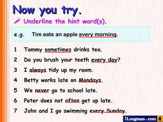 Now you try.    Underline the hint word(s). 1  Tammy sometimes drinks tea.  2 Do you brush your teeth every day?  3  I always tidy up my room. 4  Betty works late on Mondays. 5  We never go to school late. 6  Peter does not often get up late. 7  John and I go swimming every Sunday. e.g.  Tim eats an apple every morning.     