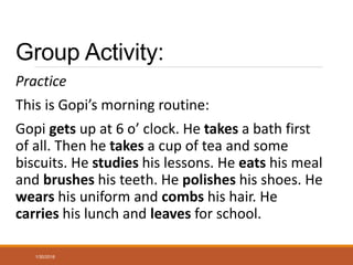 Group Activity:
Practice
This is Gopi’s morning routine:
Gopi gets up at 6 o’ clock. He takes a bath first
of all. Then he takes a cup of tea and some
biscuits. He studies his lessons. He eats his meal
and brushes his teeth. He polishes his shoes. He
wears his uniform and combs his hair. He
carries his lunch and leaves for school.
1/30/2016
 