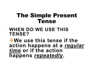 The Simple Present
Tense
WHEN DO WE USE THIS
TENSE?
We use this tense if the
action happens at a regular
time or if the action
happens repeatedly.
 