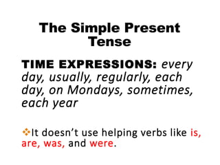 The Simple Present
Tense
TIME EXPRESSIONS: every
day, usually, regularly, each
day, on Mondays, sometimes,
each year
It doesn’t use helping verbs like is,
are, was, and were.
 