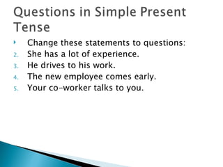     Change these statements to questions:
2.   She has a lot of experience.
3.   He drives to his work.
4.   The new employee comes early.
5.   Your co-worker talks to you.
 
