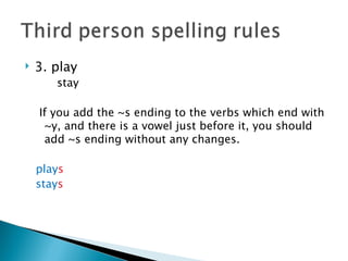    3. play
       stay

    If you add the ~s ending to the verbs which end with
     ~y, and there is a vowel just before it, you should
     add ~s ending without any changes.

    plays
    stays
 
