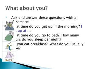    Ask and answer these questions with a
    classmate:
   What time do you get up in the morning? I
    get up at …
   What time do you go to bed? How many
    hours do you sleep per night?
   Do you eat breakfast? What do you usually
    have?
 