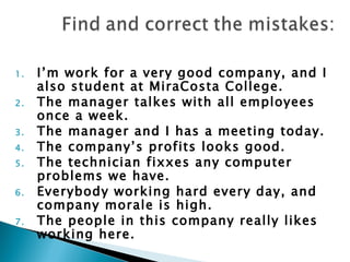 1.   I’m work for a very good company, and I
     also student at MiraCosta College.
2.   The manager talkes with all employees
     once a week.
3.   The manager and I has a meeting today.
4.   The company’s profits looks good.
5.   The technician fixxes any computer
     problems we have.
6.   Everybody working hard every day, and
     company morale is high.
7.   The people in this company really likes
     working here.
 