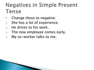     Change these to negative:
2.   She has a lot of experience.
3.   He drives to his work.
4.   The new employee comes early.
5.   My co-worker talks to me.
 