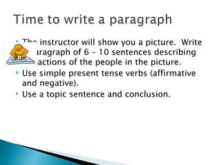    The instructor will show you a picture. Write
    a paragraph of 6 – 10 sentences describing
    the actions of the people in the picture.
   Use simple present tense verbs (affirmative
    and negative).
   Use a topic sentence and conclusion.
 