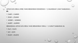UNTUK KATA KERJA (VERB) YANG BERAKHIRAN KONSONAN + Y, HILANGKAN Y, DAN TAMBAHKAN -
IES.
• CARRY – CARRIES
• STUDY – STUDIES
• WORRY – WORRIES
• MARRY – MARRIES
SEDANGKAN, UNTUK KATA KERJA YANG BERAKHIRAN VOKAL + Y, CUKUP TAMBAHKAN -S.
• PLAY – PLAYS
• SAY – SAYS
• ENJOY – ENJOYS
 