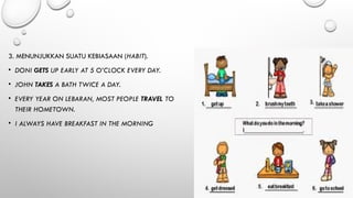 3. MENUNJUKKAN SUATU KEBIASAAN (HABIT).
• DONI GETS UP EARLY AT 5 O’CLOCK EVERY DAY.
• JOHN TAKES A BATH TWICE A DAY.
• EVERY YEAR ON LEBARAN, MOST PEOPLE TRAVEL TO
THEIR HOMETOWN.
• I ALWAYS HAVE BREAKFAST IN THE MORNING
 
