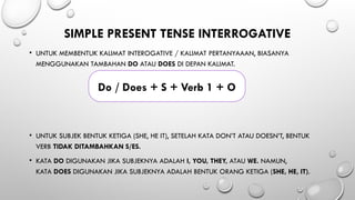 SIMPLE PRESENT TENSE INTERROGATIVE
• UNTUK MEMBENTUK KALIMAT INTEROGATIVE / KALIMAT PERTANYAAAN, BIASANYA
MENGGUNAKAN TAMBAHAN DO ATAU DOES DI DEPAN KALIMAT.
• UNTUK SUBJEK BENTUK KETIGA (SHE, HE IT), SETELAH KATA DON’T ATAU DOESN’T, BENTUK
VERB TIDAK DITAMBAHKAN S/ES.
• KATA DO DIGUNAKAN JIKA SUBJEKNYA ADALAH I, YOU, THEY, ATAU WE. NAMUN,
KATA DOES DIGUNAKAN JIKA SUBJEKNYA ADALAH BENTUK ORANG KETIGA (SHE, HE, IT).
Do / Does + S + Verb 1 + O
 