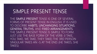SIMPLE PRESENT TENSE
THE SIMPLE PRESENT TENSE IS ONE OF SEVERAL
FORMS OF PRESENT TENSE IN ENGLISH. IT IS USED
TO DESCRIBE HABITS, UNCHANGING SITUATIONS,
GENERAL TRUTHS, AND FIXED ARRANGEMENTS.
THE SIMPLE PRESENT TENSE IS SIMPLE TO FORM.
JUST USE THE BASE FORM OF THE VERB: (I TAKE,
YOU TAKE, WE TAKE, THEY TAKE) THE 3RD PERSON
SINGULAR TAKES AN -S AT THE END. (HE TAKES, SHE
TAKES)
 