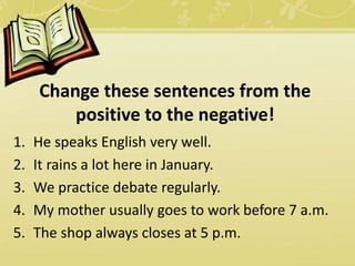 1. He speaks English very well.
2. It rains a lot here in January.
3. We practice debate regularly.
4. My mother usually goes to work before 7 a.m.
5. The shop always closes at 5 p.m.
Change these sentences from the
positive to the negative!
 