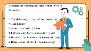 Complete the following sentences with the verb in
the braklet.
1. The girls always ... the cooking class on the
weekend. (join)
2. A cat ... tree easily. (climb)
3. I always ... my bicycle on Sunday. (wash)
4. He often ... his brother to do homework. (help)
5. Raisa ...some cake for her family. (make)
 