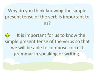 Why do you think knowing the simple
present tense of the verb is important to
us?
It is important for us to know the
simple present tense of the verbs so that
we will be able to compose correct
grammar in speaking or writing.
 