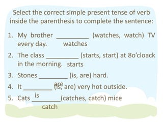 Select the correct simple present tense of verb
inside the parenthesis to complete the sentence:
1. My brother _________ (watches, watch) TV
every day.
2. The class _________ (starts, start) at 8o’cloack
in the morning.
3. Stones ________ (is, are) hard.
4. It ________ (is, are) very hot outside.
5. Cats ________(catches, catch) mice
watches
starts
are
is
catch
 