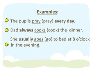 Examples:
The pupils pray (pray) every day.
Dad always cooks (cook) the dinner.
She usually goes (go) to bed at 8 o’clock
in the evening.
 