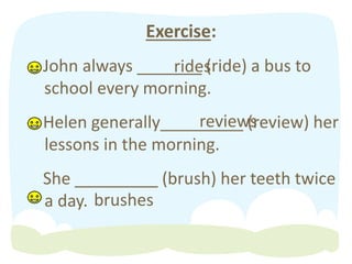 Exercise:
John always _______ (ride) a bus to
school every morning.
Helen generally_________ (review) her
lessons in the morning.
She _________ (brush) her teeth twice
a day. brushes
reviews
rides
 
