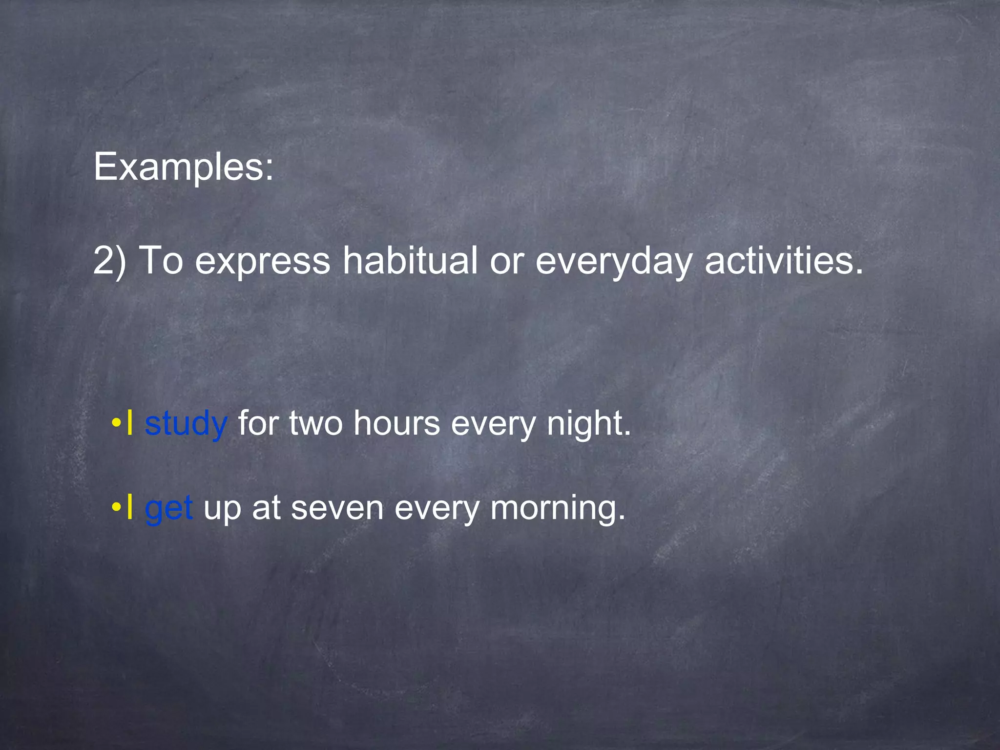 Examples:
2) To express habitual or everyday activities.

•I study for two hours every night.
•I get up at seven every morning.

 