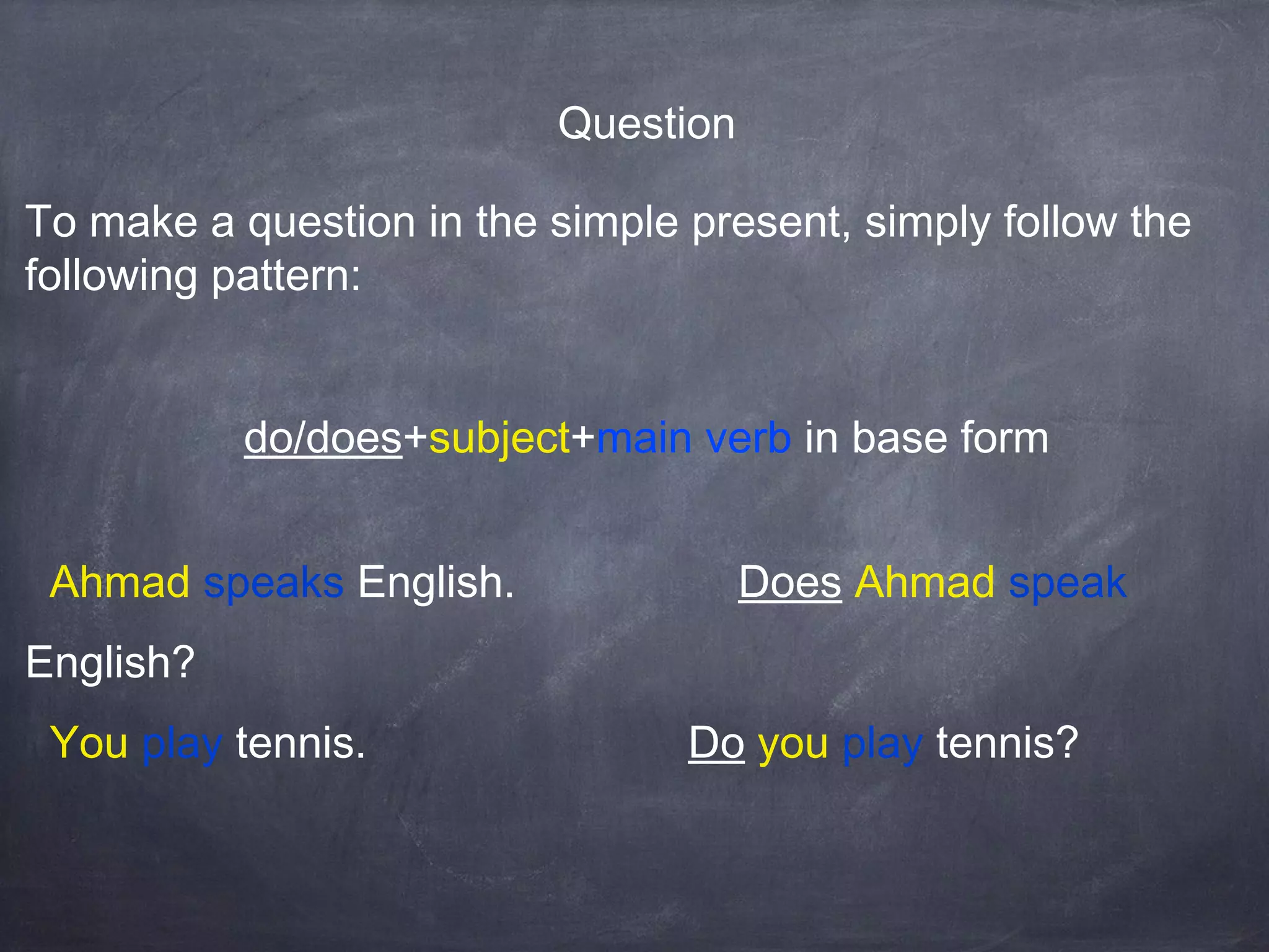Question
To make a question in the simple present, simply follow the
following pattern:
do/does+subject+main verb in base form
Ahmad speaks English.

Does Ahmad speak

English?
You play tennis.

Do you play tennis?

 