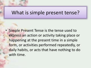 What is simple present tense?
• Simple Present Tense is the tense used to
express an action or activity taking place or
happening at the present time in a simple
form, or activities performed repeatedly, or
daily habits, or acts that have nothing to do
with time.
 