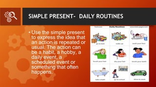 SIMPLE PRESENT- DAILY ROUTINES
• Use the simple present
to express the idea that
an action is repeated or
usual. The action can
be a habit, a hobby, a
daily event, a
scheduled event or
something that often
happens.
 