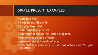 SIMPLE PRESENT EXAMPLES
• Cats like milk.
• Birds do not like milk.
• Do pigs like milk?
• California is in America.
• California is not in the United Kingdom.
• Windows are made of glass.
• Windows are not made of wood.
• New York is a small city. It is not important that this fact
is untrue.
 