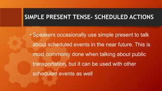 SIMPLE PRESENT TENSE- SCHEDULED ACTIONS
• Speakers occasionally use simple present to talk
about scheduled events in the near future. This is
most commonly done when talking about public
transportation, but it can be used with other
scheduled events as well.
 