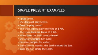 SIMPLE PRESENT EXAMPLES
• I play tennis.
• She does not play tennis.
• Does he play tennis?
• The train leaves every morning at 8 AM.
• The train does not leave at 9 AM.
• When does the train usually leave?
• She always forgets her purse.
• He never forgets his wallet.
• Every twelve months, the Earth circles the Sun.
• Does the Sun circle the Earth?
 