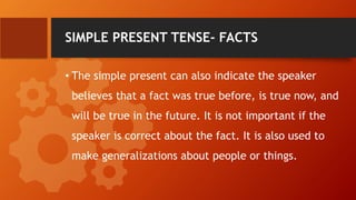 SIMPLE PRESENT TENSE- FACTS
• The simple present can also indicate the speaker
believes that a fact was true before, is true now, and
will be true in the future. It is not important if the
speaker is correct about the fact. It is also used to
make generalizations about people or things.
 