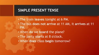 SIMPLE PRESENT TENSE
• The train leaves tonight at 6 PM.
• The bus does not arrive at 11 AM, it arrives at 11
PM.
• When do we board the plane?
• The party starts at 8 o'clock.
• When does class begin tomorrow?
 