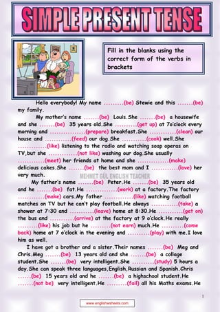 Edited by Foxit Reader
                                            Copyright(C) by Foxit Corporation,2005-2009
                                            For Evaluation Only.




                                             Fill in the blanks using the
                                             correct form of the verbs in
                                             brackets




          Hello everybody! My name .........(be) Stewie and this .......(be)
                                                  is                                     is
my family.
                                     .......(be) Louis.She .......(be) a housewife
                                       is                             is
and she .......(be) 35 years old.She ..........(get up) at 7 clock every
              is                                        gets up
morning and ................(prepare) breakfast.She ............(clean) our
                    prepares                                                cleans
house and ............(feed) our dog.She ...........(cook) well.She
                 feeds                                     cooks
.............(like) listening to the radio and watching soap operas on
  likes
TV,but she .............(not like) washing our dog.She usually
                  doesn´t like
............(meet) her friends at home and she ..............(make)
    meets                                                            makes
delicious cakes.She .......(be) the best mom and I ............(love) her
                              is                                           loves
very much.
                                  .......(be) Peter.He .......(be) 35 years old
                                    is                            is
and he .......(be) fat.He ..............(work) at a factory.The factory
             is                          works
............(make) cars.My father .............(like) watching football
   makes                                           likes
                                                                         ............(take) a
                                                                            take
shower at 7:30 and ...........(leave) home at 8:30.He ...........(get on)
                                 leaves                                        gets on
the bus and ...........(arrive)
                     arrives                                                     He really
.........(like) his job but he .........(not earn) much.He ..........(come
  likes                                   doesn´t earn                          comes back
back)                                                        ..........(play) with me.I love
                                                               plays
him as well.
       I have got a brother and a sister.Their names .......(be) Meg and  is
Chris.Meg .......(be) 13 years old and she .......(be) a collage
                is                                               is
student.She .......(be) very intelligent.She ..........(study) 5 hours a
                    is                                           studies
day.She can speak three languages,English,Russian and Spanish.Chris
......(be) 15 years old and he .......(be) a highschool student.He
    is                                        si
.......(not be) very intelligent.He .........(fail) all his Maths exams.He
 isn´t                                            fails

                                                                                            1
                                  www.englishwsheets.com
 