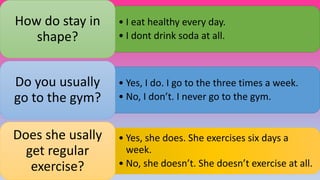 • I eat healthy every day.
• I dont drink soda at all.
How do stay in
shape?
• Yes, I do. I go to the three times a week.
• No, I don’t. I never go to the gym.
Do you usually
go to the gym?
• Yes, she does. She exercises six days a
week.
• No, she doesn’t. She doesn’t exercise at all.
Does she usally
get regular
exercise?
 