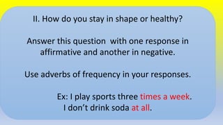 II. How do you stay in shape or healthy?
Answer this question with one response in
affirmative and another in negative.
Use adverbs of frequency in your responses.
Ex: I play sports three times a week.
I don’t drink soda at all.
 