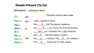 Simple Present (To be)
Afirmative
I
You
He
She
It
We
You
They
am
are
are
is
Contract form
‘m
‘re
‘re
‘re
‘re
‘s
‘s
‘s
Complete with is, are or am.
I ____ a student in Brazil.
Who _______ this? My teacher, Adalberto.
This __________ my country. It’s in South America.
__________you Canadian? No, I____ American.
Who ______ that? My teacher, Eugênio.
She________ a student. This ______ her notebook.
This ________ Carlos with his roller skates.
am
am
is
is
is
is is
is
Are
 