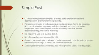 Simple Past
 O Simple Past (passado simples) é usado para falar de ações que
aconteceram e terminaram no passado.
 Para ser construído, o verbo principal muda para sua forma de passado.
No caso dos verbos regulares, adiciona-se –ed. No caso dos verbos
irregulares, muda-se completamente a forma (consultar tabela
disponibilizada junto com o material)
 Na negativa, usa-se o auxiliar didn’t.
 Na interrogativa, usa-se o auxiliar did.
 Quando são usados os auxiliares, o verbo automaticamente volta para sua
forma básica, ou seja, a forma de presente sem o to.
 Marcações temporais: yesterday, last week (month, year), two days ago...
 