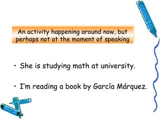 An activity happening around now, but 
perhaps not at the moment of speaking 
An activity happening around now, but 
perhaps not at the moment of speaking 
• She is studying math at university. 
• I’m reading a book by García Márquez. 
 