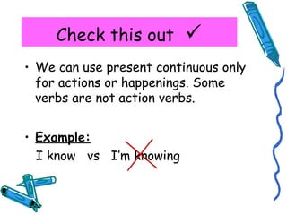 Check this out  
• We can use present continuous only 
for actions or happenings. Some 
verbs are not action verbs. 
• Example: 
I know vs I’m knowing 
 