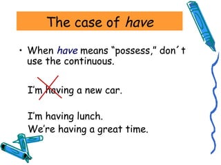 The case of have 
• When have means “possess,” don´t 
use the continuous. 
I’m having a new car. 
I’m having lunch. 
We’re having a great time. 
 