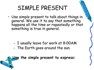 SIMPLE PRESENT 
• Use simple present to talk about things in 
general. We use it to say that something 
happens all the time or repeatedly or that 
something is true in general. 
- I usually leave for work at 8:00AM 
- The Earth goes around the sun. 
• Use the simple present to express: 
 